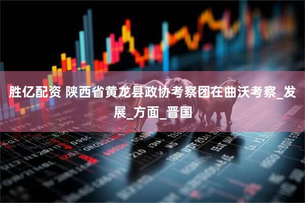 胜亿配资 陕西省黄龙县政协考察团在曲沃考察_发展_方面_晋国