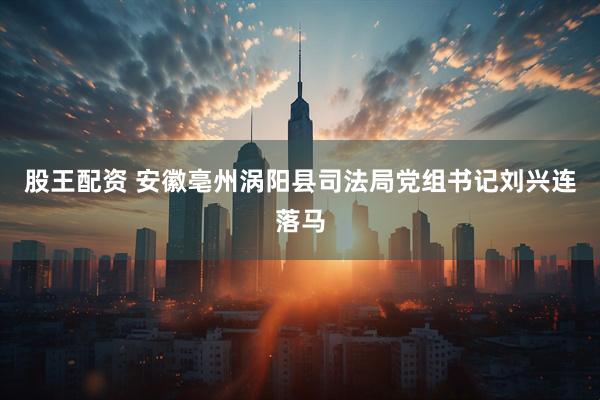 股王配资 安徽亳州涡阳县司法局党组书记刘兴连落马