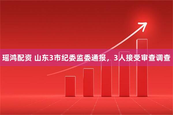 瑶鸿配资 山东3市纪委监委通报，3人接受审查调查
