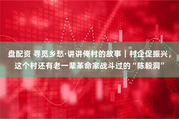 盘配资 寻觅乡愁·讲讲俺村的故事｜村企促振兴，这个村还有老一辈革命家战斗过的“陈毅洞”