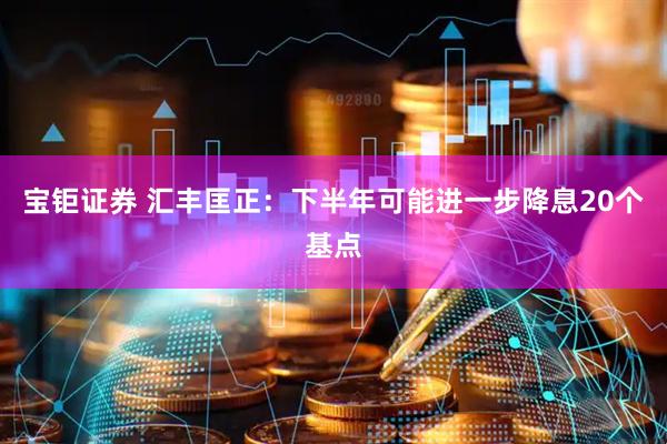 宝钜证券 汇丰匡正：下半年可能进一步降息20个基点