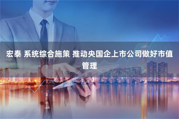 宏泰 系统综合施策 推动央国企上市公司做好市值管理