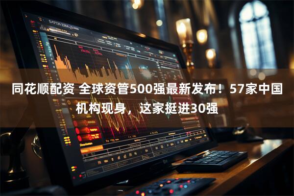 同花顺配资 全球资管500强最新发布！57家中国机构现身，这家挺进30强
