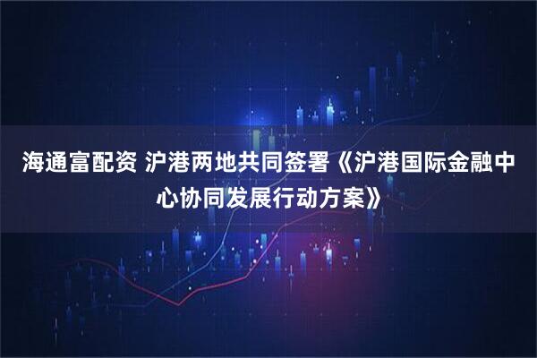 海通富配资 沪港两地共同签署《沪港国际金融中心协同发展行动方案》