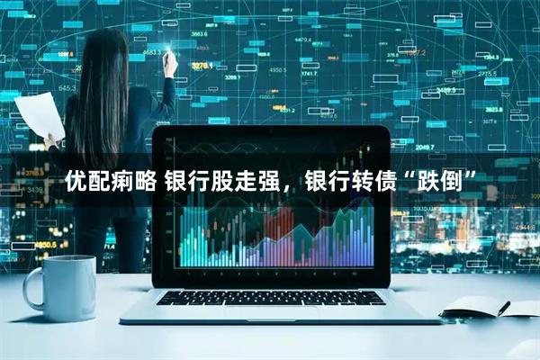 优配痢略 银行股走强，银行转债“跌倒”