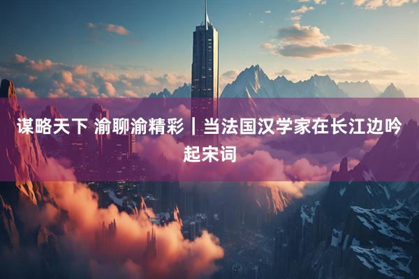 谋略天下 渝聊渝精彩｜当法国汉学家在长江边吟起宋词