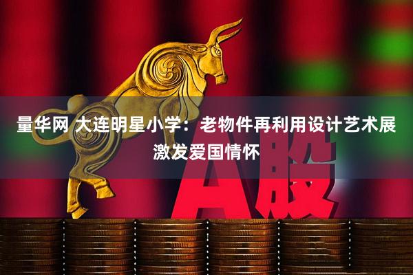 量华网 大连明星小学：老物件再利用设计艺术展激发爱国情怀