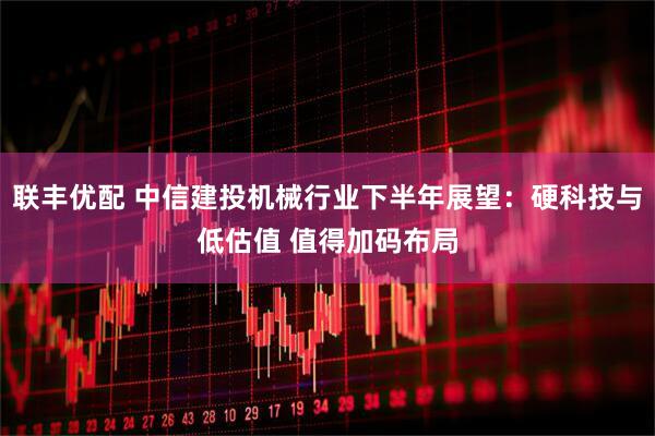 联丰优配 中信建投机械行业下半年展望：硬科技与低估值 值得加码布局