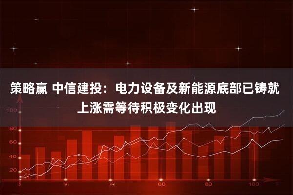 策略赢 中信建投：电力设备及新能源底部已铸就 上涨需等待积极变化出现