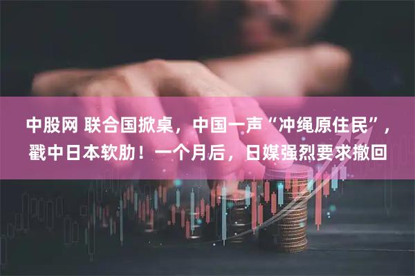 中股网 联合国掀桌，中国一声“冲绳原住民”，戳中日本软肋！一个月后，日媒强烈要求撤回