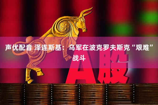 声优配音 泽连斯基：乌军在波克罗夫斯克“艰难”战斗