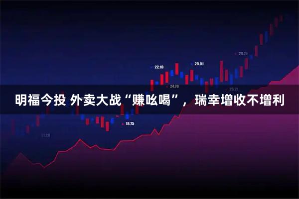 明福今投 外卖大战“赚吆喝”，瑞幸增收不增利