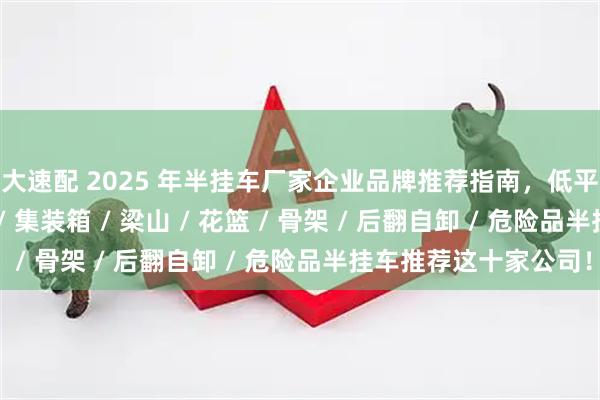 弘大速配 2025 年半挂车厂家企业品牌推荐指南，低平板 / 轻型 / 侧翻自卸 / 集装箱 / 梁山 / 花篮 / 骨架 / 后翻自卸 / 危险品半挂车推荐这十家公司！