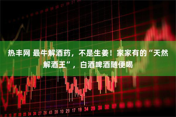 热丰网 最牛解酒药，不是生姜！家家有的“天然解酒王”，白酒啤酒随便喝