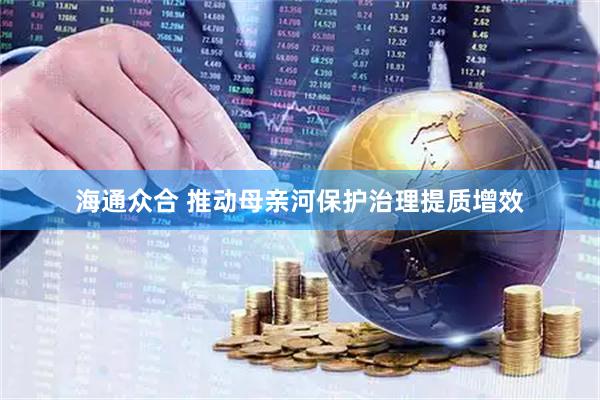 海通众合 推动母亲河保护治理提质增效