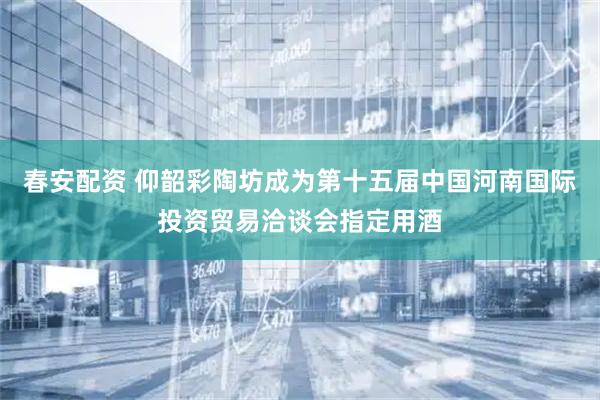 春安配资 仰韶彩陶坊成为第十五届中国河南国际投资贸易洽谈会指定用酒