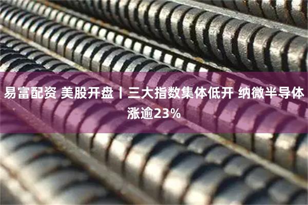 易富配资 美股开盘丨三大指数集体低开 纳微半导体涨逾23%