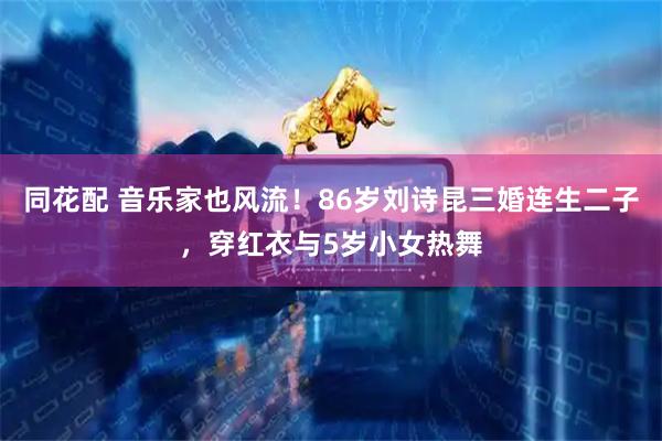同花配 音乐家也风流！86岁刘诗昆三婚连生二子，穿红衣与5岁小女热舞