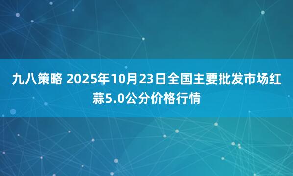 九八策略 2025年10月23日全国主要批发市场红蒜5.0公分价格行情