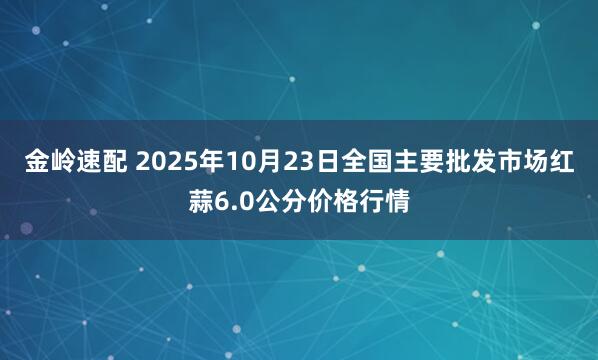 金岭速配 2025年10月23日全国主要批发市场红蒜6.0公分价格行情
