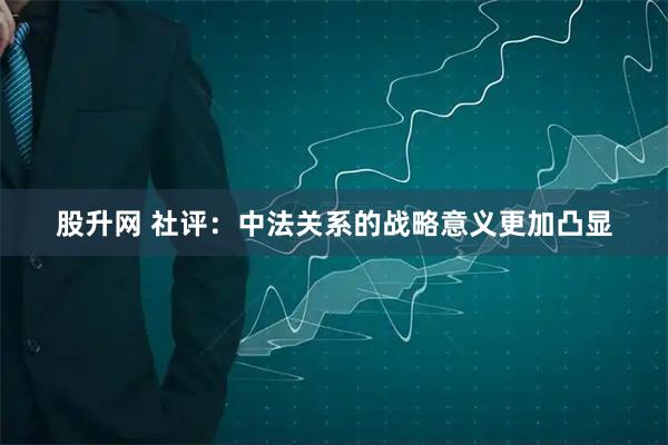 股升网 社评：中法关系的战略意义更加凸显