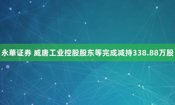 永華证券 威唐工业控股股东等完成减持338.88万股