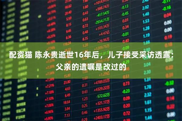 配资猫 陈永贵逝世16年后，儿子接受采访透露：父亲的遗嘱是改过的