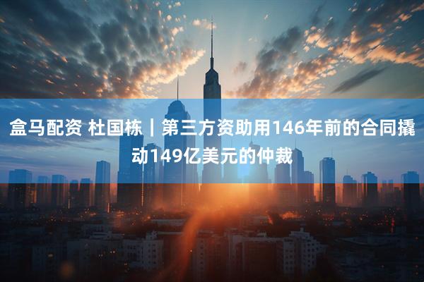 盒马配资 杜国栋｜第三方资助用146年前的合同撬动149亿美元的仲裁