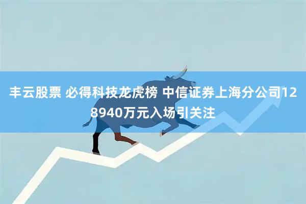 丰云股票 必得科技龙虎榜 中信证券上海分公司128940万元入场引关注