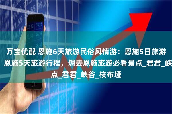 万宝优配 恩施6天旅游民俗风情游：恩施5日旅游攻略分享！恩施5天旅游行程，想去恩施旅游必看景点_君君_峡谷_梭布垭