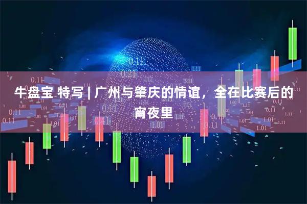 牛盘宝 特写 | 广州与肇庆的情谊，全在比赛后的宵夜里